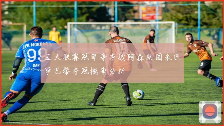 五大联赛冠军争夺战阿森纳国米巴萨巴黎夺冠概率分析