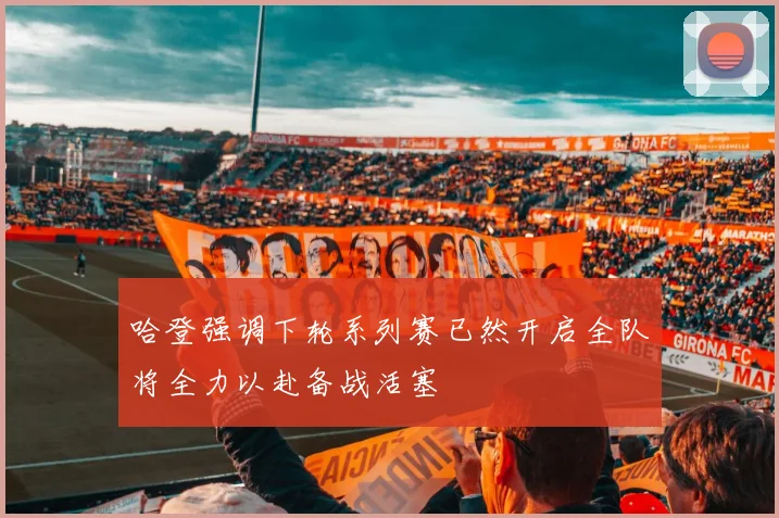 哈登强调下轮系列赛已然开启全队将全力以赴备战活塞