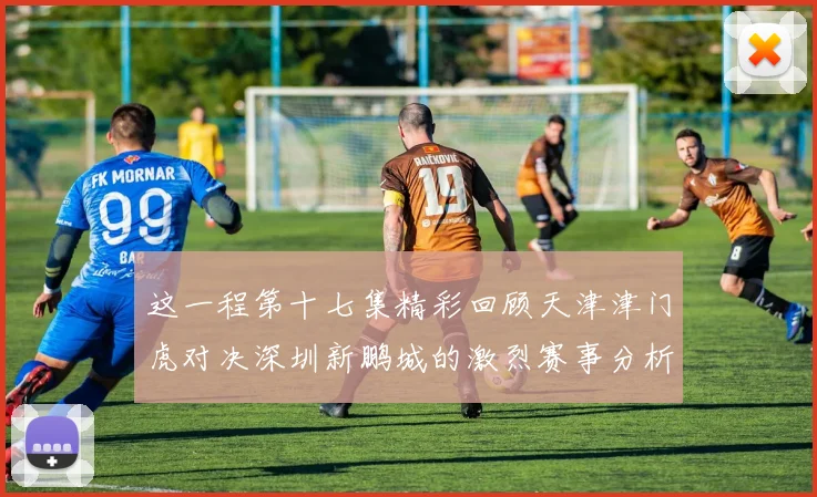 这一程第十七集精彩回顾天津津门虎对决深圳新鹏城的激烈赛事分析与亮点解读