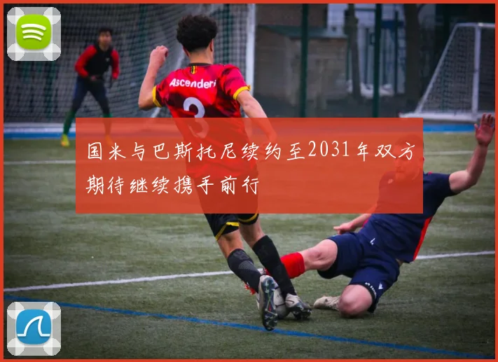 国米与巴斯托尼续约至2031年双方期待继续携手前行