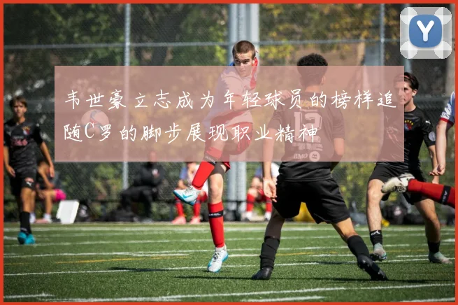 韦世豪立志成为年轻球员的榜样追随C罗的脚步展现职业精神
