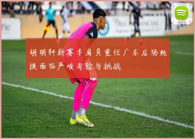 胡明轩新赛季肩负重任广东后场轮换面临严峻考验与挑战