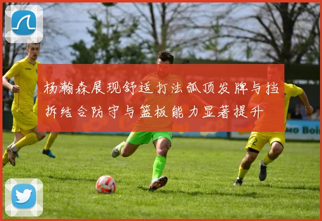 杨瀚森展现舒适打法弧顶发牌与挡拆结合防守与篮板能力显著提升