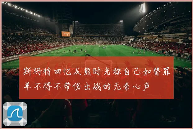 斯玛特回忆灰熊时光称自己如替罪羊不得不带伤出战的无奈心声