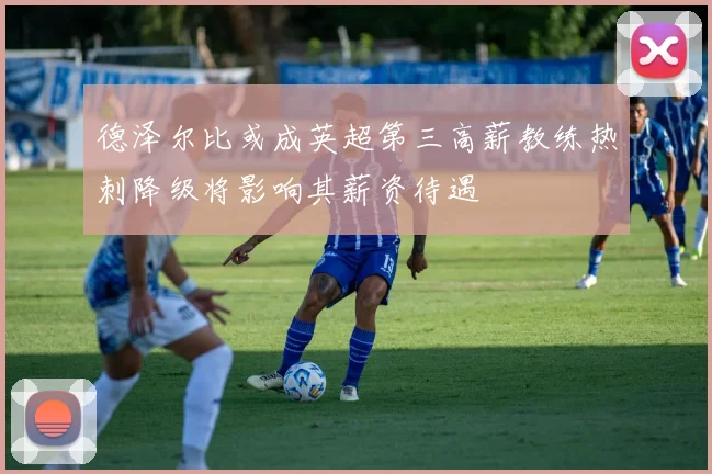德泽尔比或成英超第三高薪教练热刺降级将影响其薪资待遇