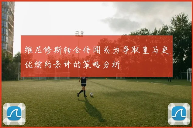 维尼修斯转会传闻或为争取皇马更优续约条件的策略分析
