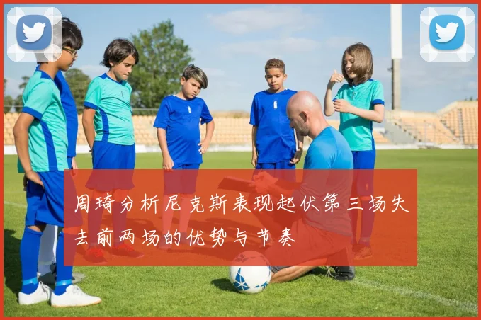 周琦分析尼克斯表现起伏第三场失去前两场的优势与节奏