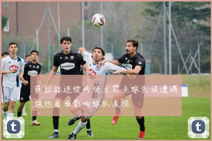 萨拉赫连续两场主罚点球失误遭遇尴尬局面影响球队表现