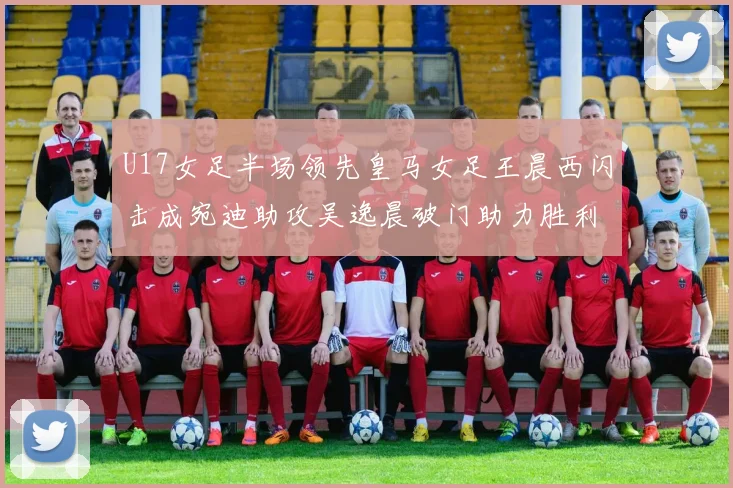 U17女足半场领先皇马女足王晨西闪击成宛迪助攻吴逸晨破门助力胜利