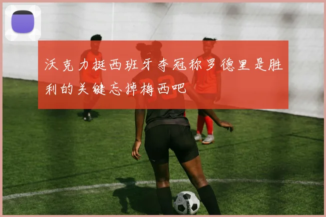 沃克力挺西班牙夺冠称罗德里是胜利的关键忘掉梅西吧