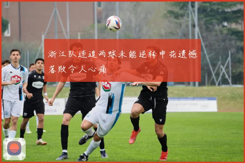 浙江队连追两球未能逆转申花遗憾落败令人心痛