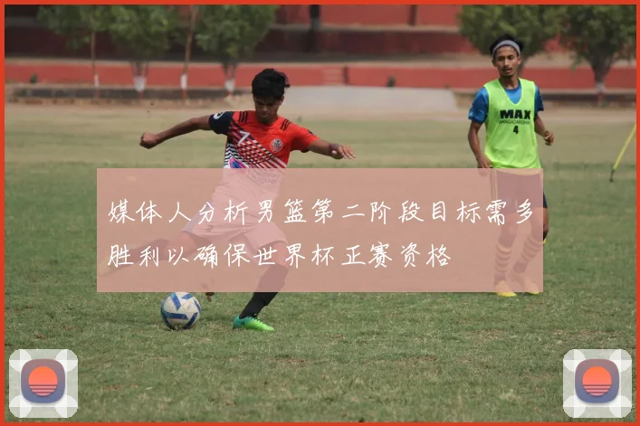 媒体人分析男篮第二阶段目标需多胜利以确保世界杯正赛资格