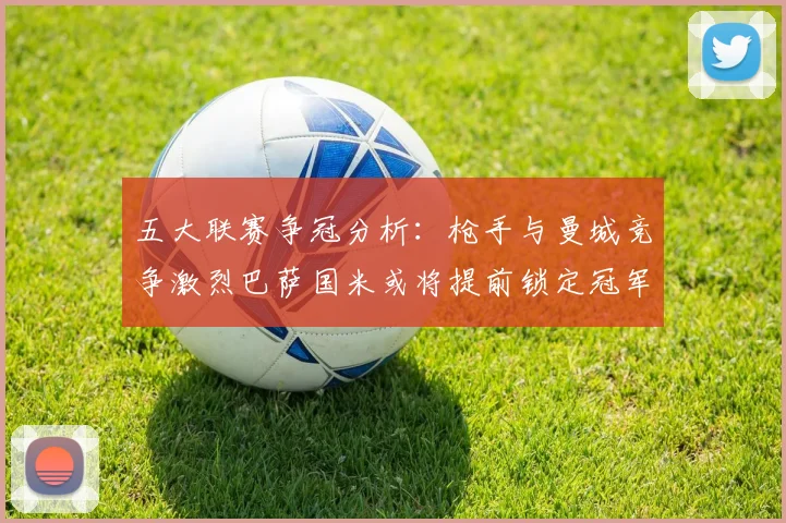 五大联赛争冠分析：枪手与曼城竞争激烈巴萨国米或将提前锁定冠军