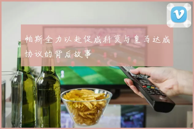 帕斯全力以赴促成科莫与皇马达成协议的背后故事