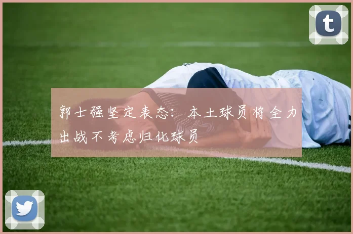 郭士强坚定表态：本土球员将全力出战不考虑归化球员