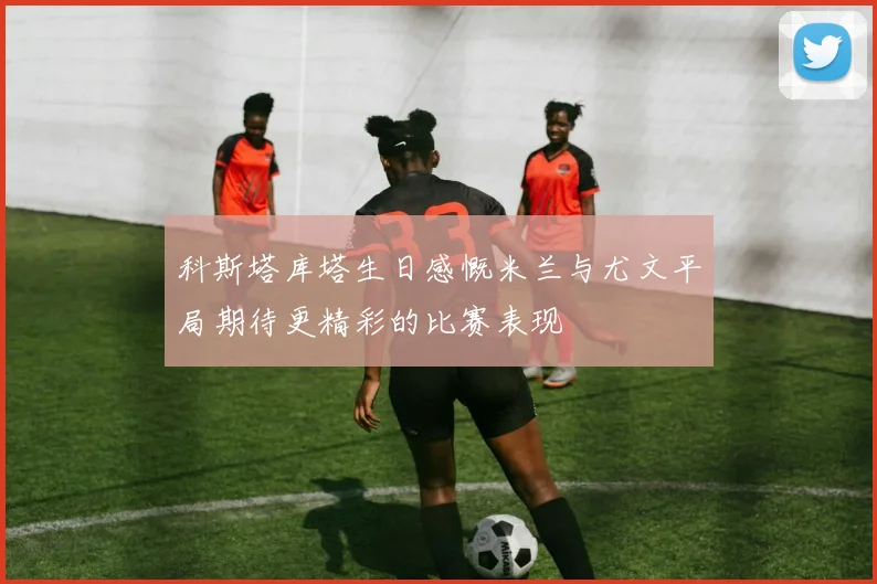 科斯塔库塔生日感慨米兰与尤文平局期待更精彩的比赛表现