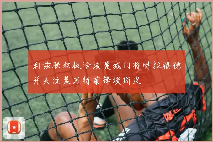 利兹联积极洽谈曼城门将特拉福德并关注莱万特前锋埃斯皮