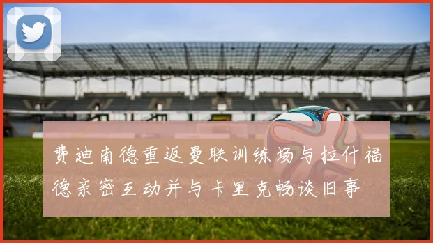 费迪南德重返曼联训练场与拉什福德亲密互动并与卡里克畅谈旧事