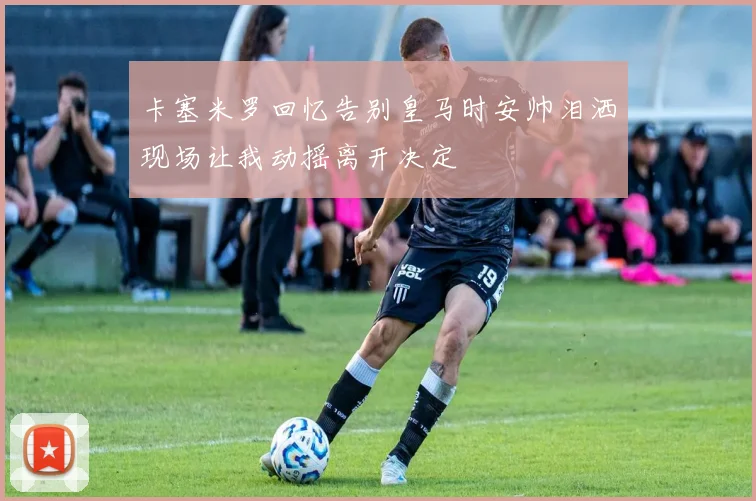 卡塞米罗回忆告别皇马时安帅泪洒现场让我动摇离开决定