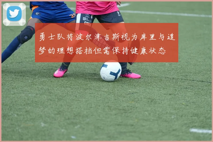 勇士队将波尔津吉斯视为库里与追梦的理想搭档但需保持健康状态