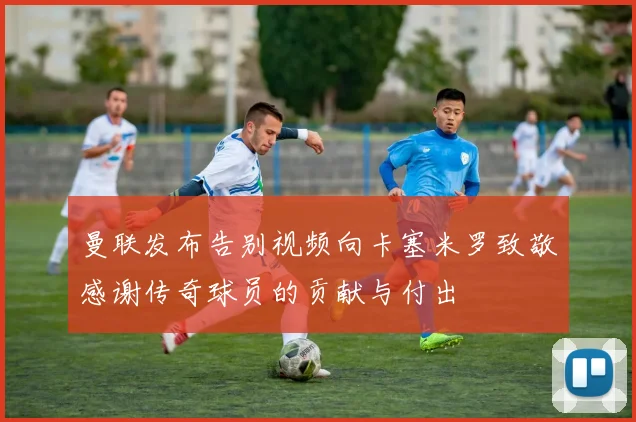 曼联发布告别视频向卡塞米罗致敬感谢传奇球员的贡献与付出