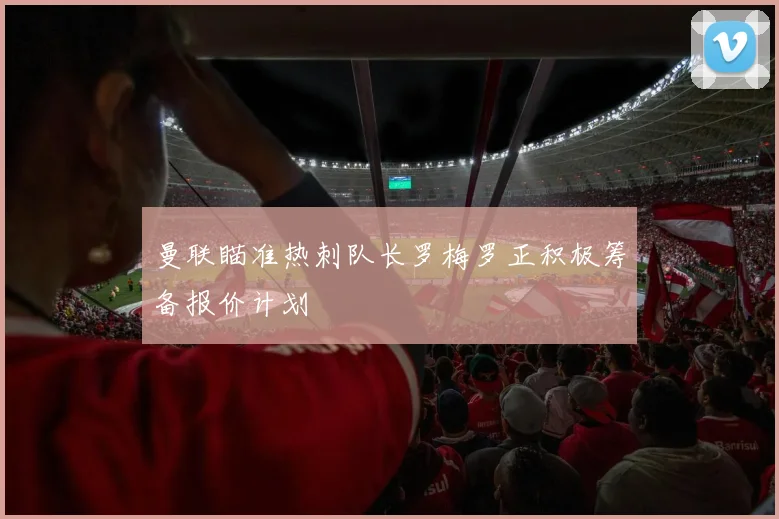 曼联瞄准热刺队长罗梅罗正积极筹备报价计划