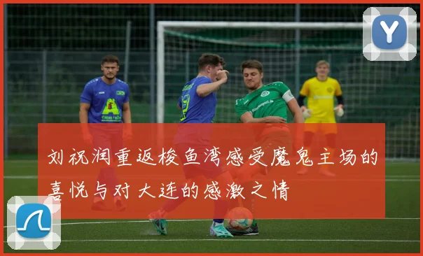 刘祝润重返梭鱼湾感受魔鬼主场的喜悦与对大连的感激之情
