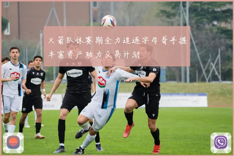 火箭队休赛期全力追逐字母哥手握丰富资产助力交易计划