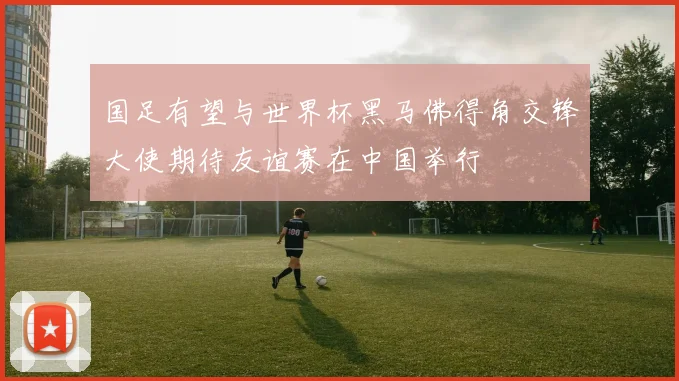 国足有望与世界杯黑马佛得角交锋大使期待友谊赛在中国举行