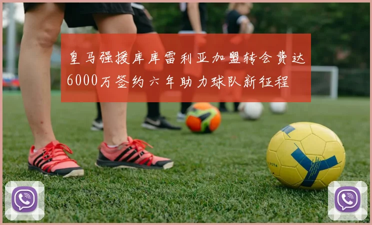 皇马强援库库雷利亚加盟转会费达6000万签约六年助力球队新征程