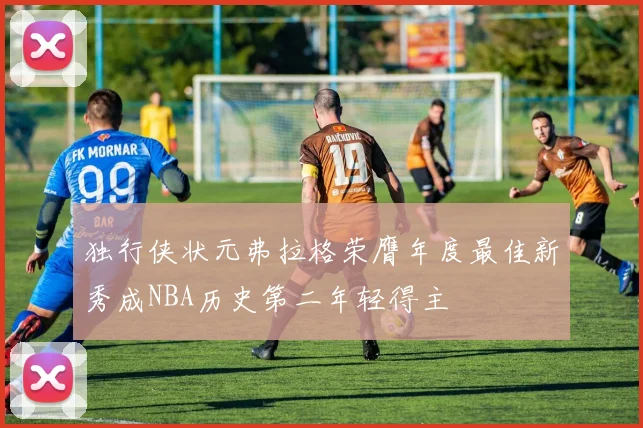 独行侠状元弗拉格荣膺年度最佳新秀成NBA历史第二年轻得主