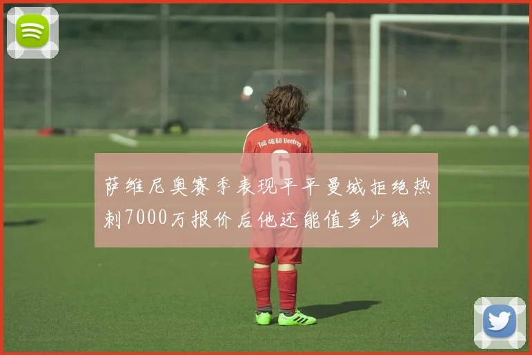萨维尼奥赛季表现平平曼城拒绝热刺7000万报价后他还能值多少钱