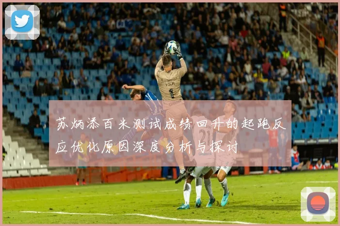 苏炳添百米测试成绩回升的起跑反应优化原因深度分析与探讨