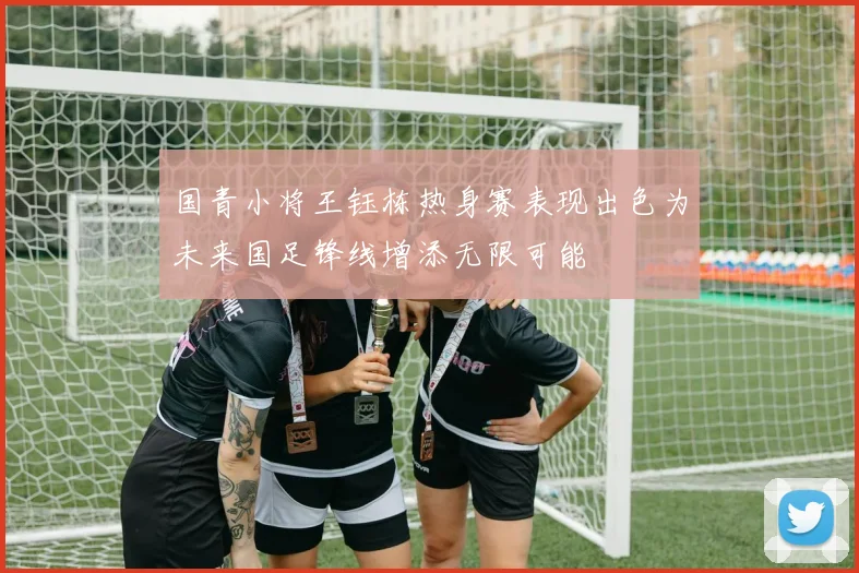 国青小将王钰栋热身赛表现出色为未来国足锋线增添无限可能