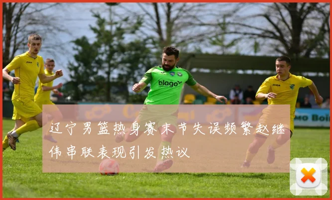 辽宁男篮热身赛末节失误频繁赵继伟串联表现引发热议