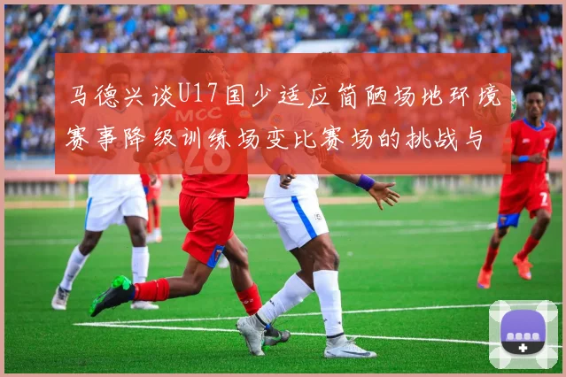 马德兴谈U17国少适应简陋场地环境赛事降级训练场变比赛场的挑战与应对