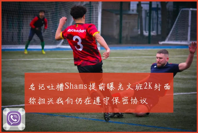 名记吐槽Shams提前曝光文班2K封面称扫兴我们仍在遵守保密协议