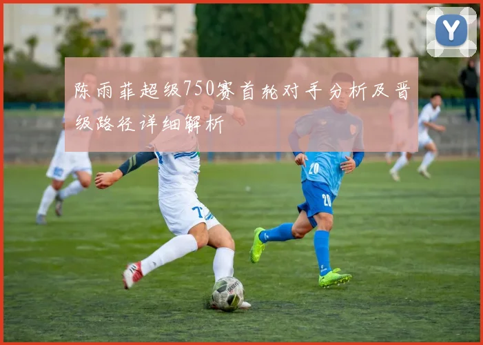 陈雨菲超级750赛首轮对手分析及晋级路径详细解析
