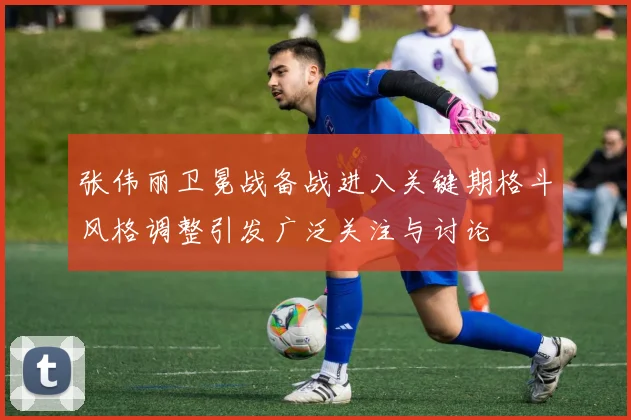 张伟丽卫冕战备战进入关键期格斗风格调整引发广泛关注与讨论