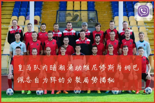 皇马队内暗潮涌动维尼修斯与姆巴佩各自为阵的分裂局势揭秘