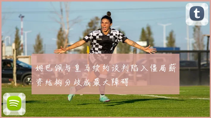 姆巴佩与皇马续约谈判陷入僵局薪资结构分歧成最大障碍