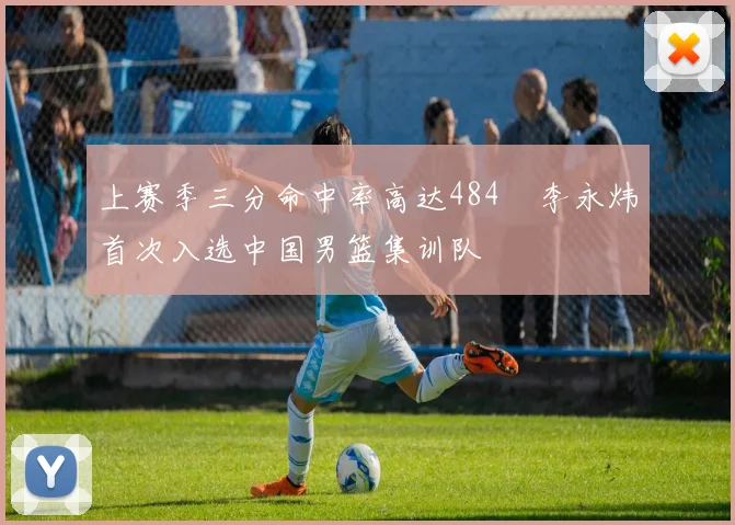 上赛季三分命中率高达484偰李永炜首次入选中国男篮集训队