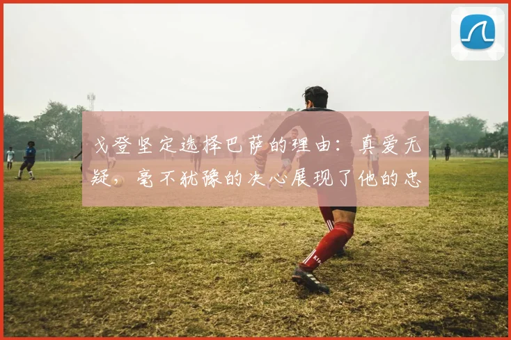 戈登坚定选择巴萨的理由:真爱无疑,毫不犹豫的决心展现了他的忠诚