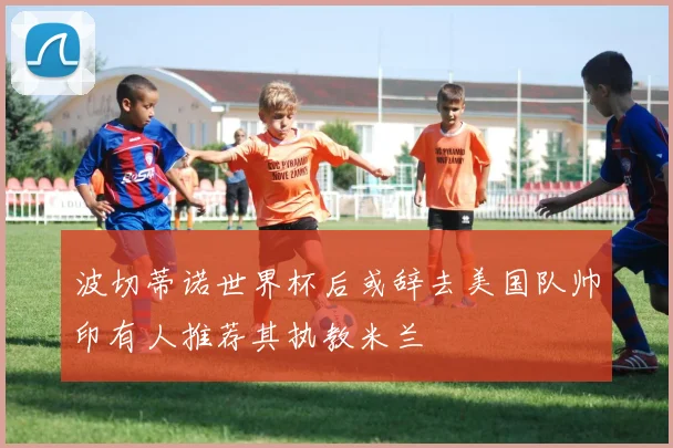波切蒂诺世界杯后或辞去美国队帅印有人推荐其执教米兰